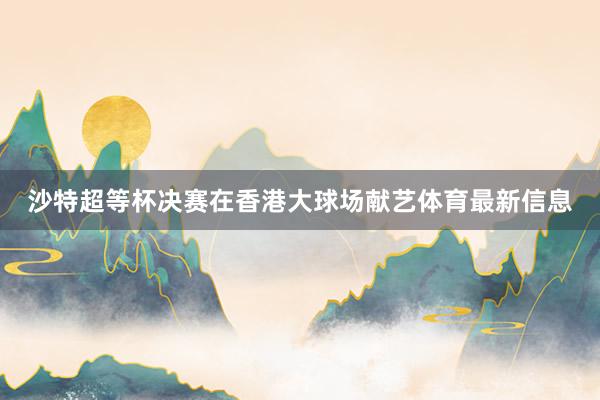 沙特超等杯决赛在香港大球场献艺体育最新信息