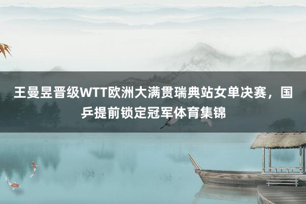 王曼昱晋级WTT欧洲大满贯瑞典站女单决赛，国乒提前锁定冠军体育集锦