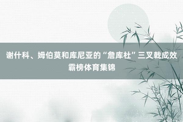 谢什科、姆伯莫和库尼亚的“詹库杜”三叉戟成效霸榜体育集锦