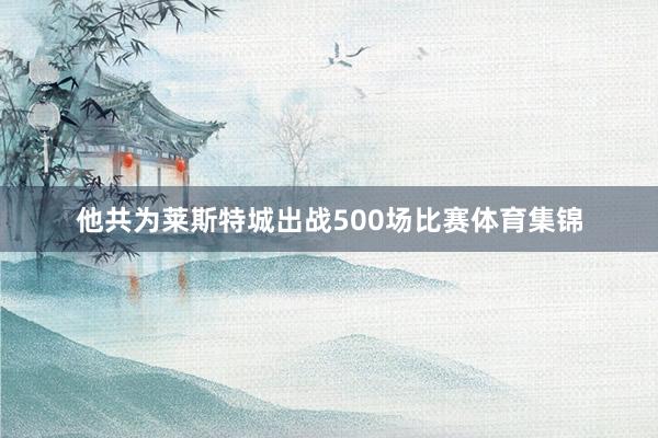 他共为莱斯特城出战500场比赛体育集锦