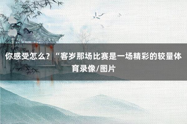 你感受怎么?“客岁那场比赛是一场精彩的较量体育录像/图片