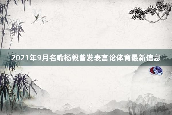 2021年9月名嘴杨毅曾发表言论体育最新信息