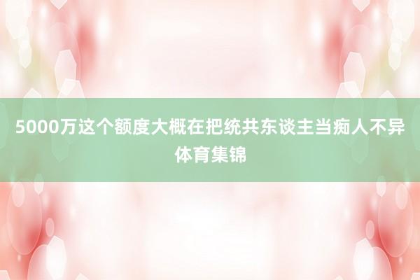 5000万这个额度大概在把统共东谈主当痴人不异体育集锦
