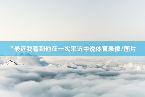 “最近我看到他在一次采访中说体育录像/图片