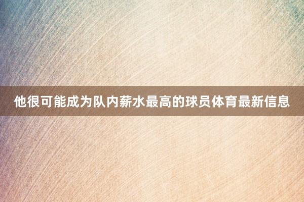 他很可能成为队内薪水最高的球员体育最新信息