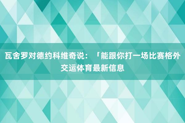 瓦舍罗对德约科维奇说：「能跟你打一场比赛格外交运体育最新信息