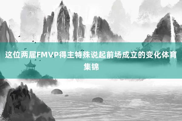 这位两届FMVP得主特殊说起前场成立的变化体育集锦