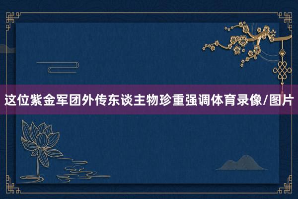 这位紫金军团外传东谈主物珍重强调体育录像/图片
