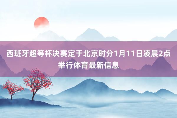 西班牙超等杯决赛定于北京时分1月11日凌晨2点举行体育最新信息