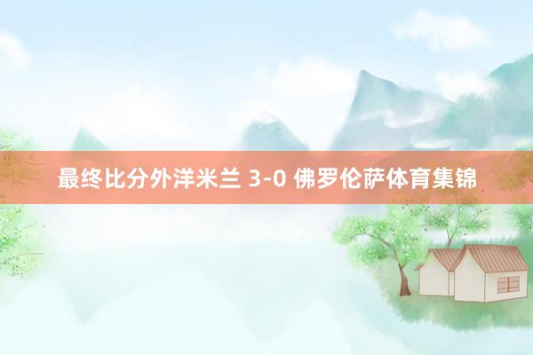最终比分外洋米兰 3-0 佛罗伦萨体育集锦