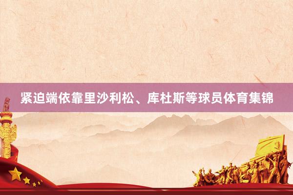 紧迫端依靠里沙利松、库杜斯等球员体育集锦