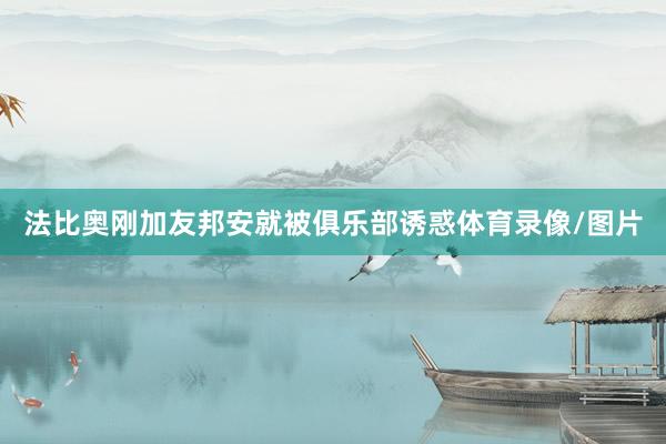 法比奥刚加友邦安就被俱乐部诱惑体育录像/图片