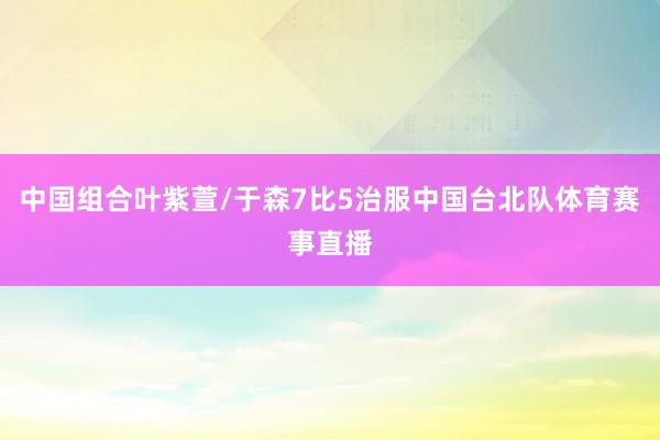 中国组合叶紫萱/于森7比5治服中国台北队体育赛事直播