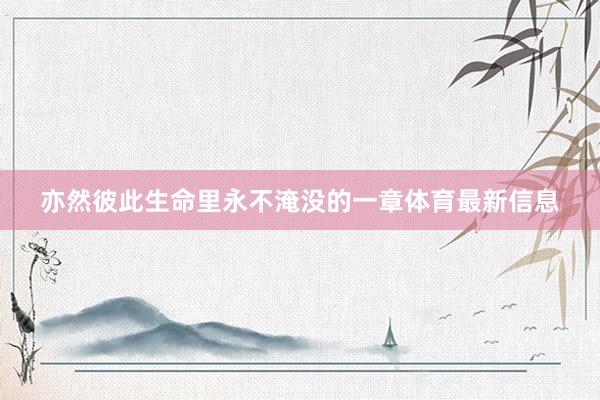 亦然彼此生命里永不淹没的一章体育最新信息