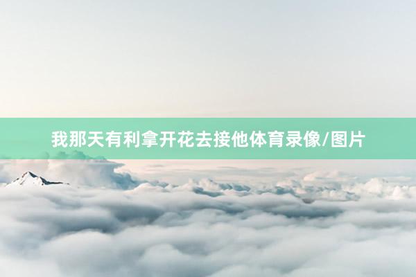 我那天有利拿开花去接他体育录像/图片