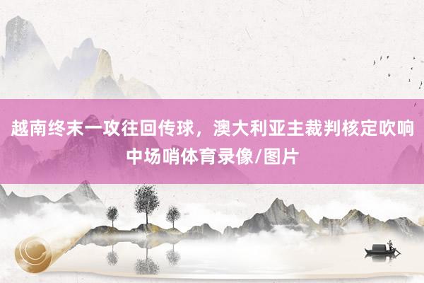越南终末一攻往回传球，澳大利亚主裁判核定吹响中场哨体育录像/图片