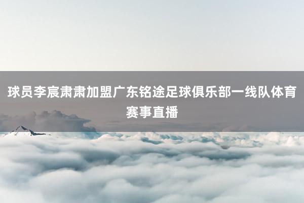球员李宸肃肃加盟广东铭途足球俱乐部一线队体育赛事直播