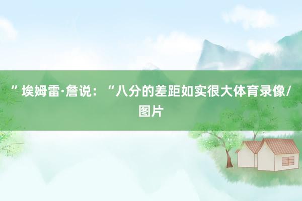 ”埃姆雷·詹说：“八分的差距如实很大体育录像/图片