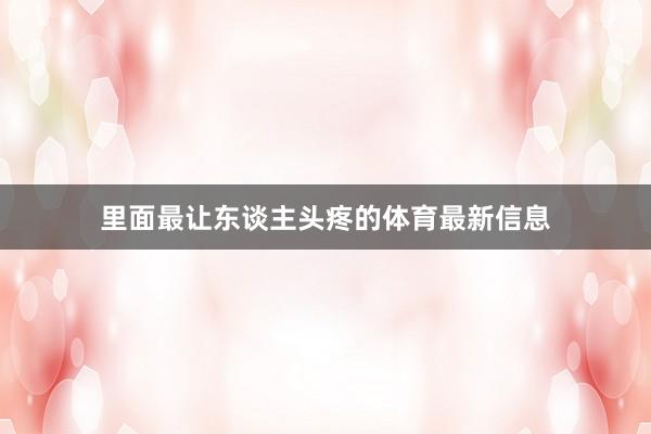 里面最让东谈主头疼的体育最新信息