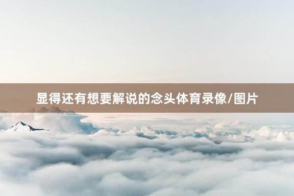 显得还有想要解说的念头体育录像/图片