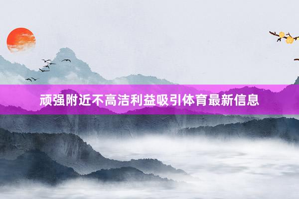 顽强附近不高洁利益吸引体育最新信息
