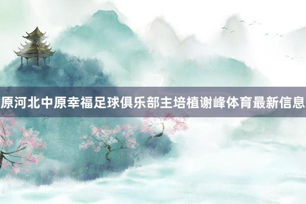 原河北中原幸福足球俱乐部主培植谢峰体育最新信息