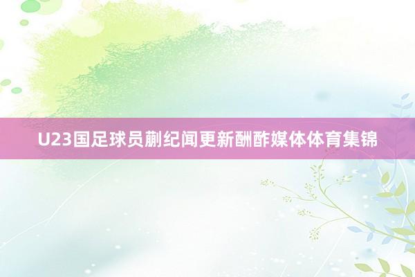 U23国足球员蒯纪闻更新酬酢媒体体育集锦