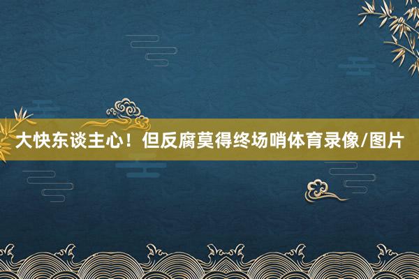 大快东谈主心！但反腐莫得终场哨体育录像/图片