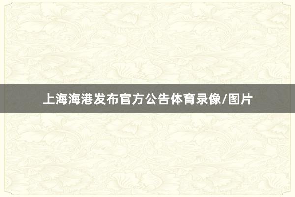 上海海港发布官方公告体育录像/图片