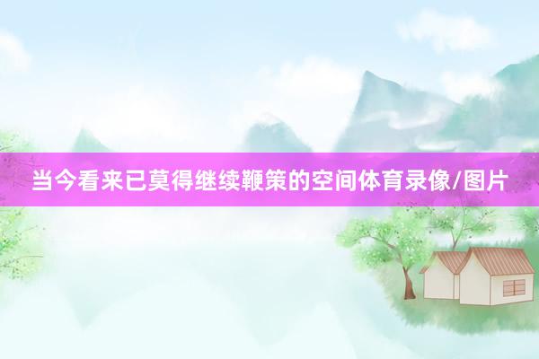 当今看来已莫得继续鞭策的空间体育录像/图片