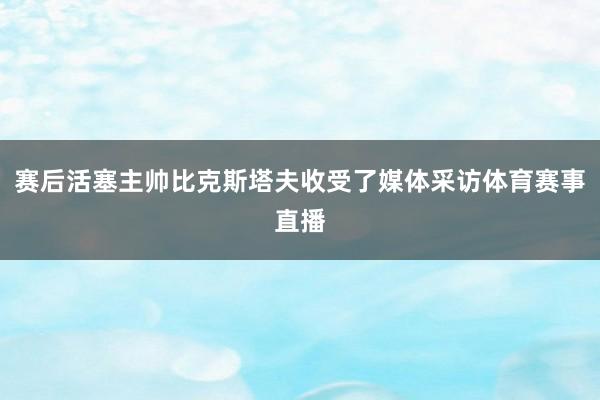 赛后活塞主帅比克斯塔夫收受了媒体采访体育赛事直播