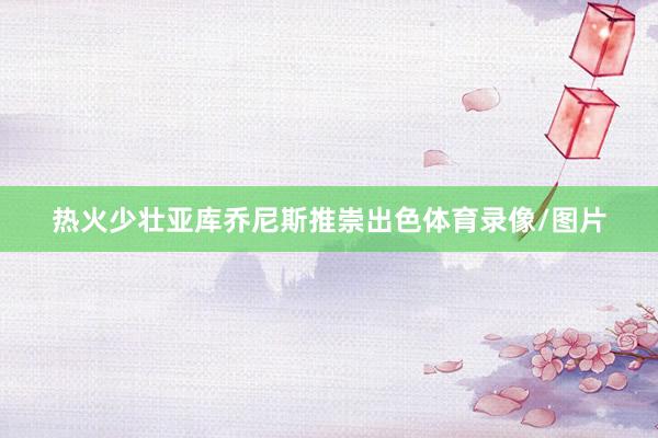热火少壮亚库乔尼斯推崇出色体育录像/图片