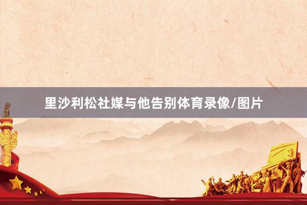 里沙利松社媒与他告别体育录像/图片
