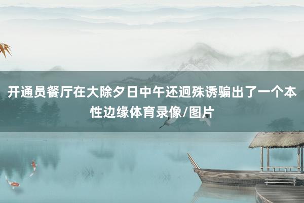开通员餐厅在大除夕日中午还迥殊诱骗出了一个本性边缘体育录像/图片