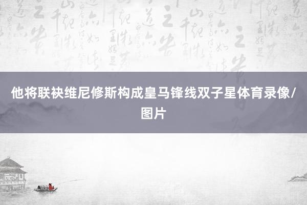他将联袂维尼修斯构成皇马锋线双子星体育录像/图片