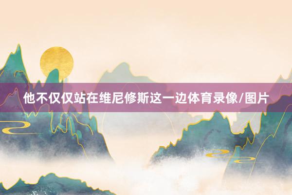 他不仅仅站在维尼修斯这一边体育录像/图片