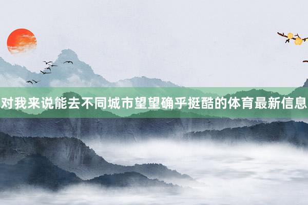 对我来说能去不同城市望望确乎挺酷的体育最新信息