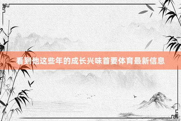 看到他这些年的成长兴味首要体育最新信息