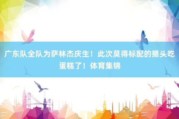 广东队全队为萨林杰庆生！此次莫得标配的摁头吃蛋糕了！体育集锦