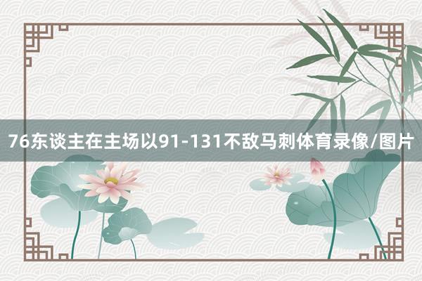 76东谈主在主场以91-131不敌马刺体育录像/图片