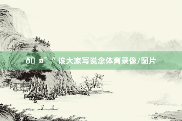🤯  ”该大家写说念体育录像/图片