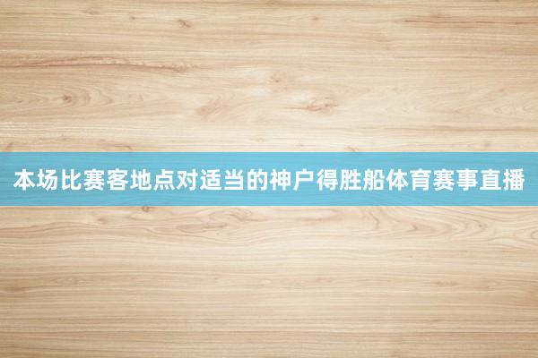 本场比赛客地点对适当的神户得胜船体育赛事直播