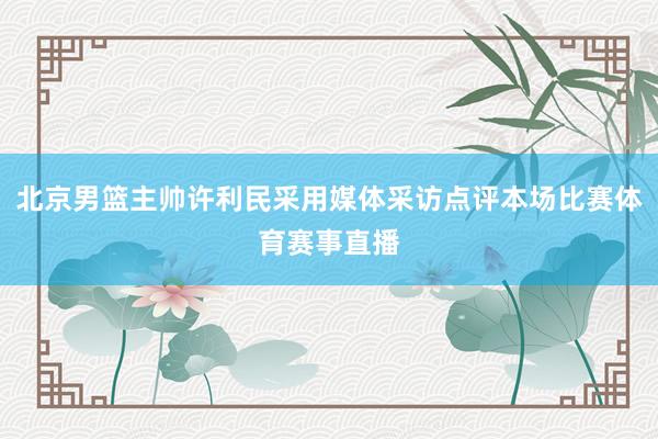 北京男篮主帅许利民采用媒体采访点评本场比赛体育赛事直播