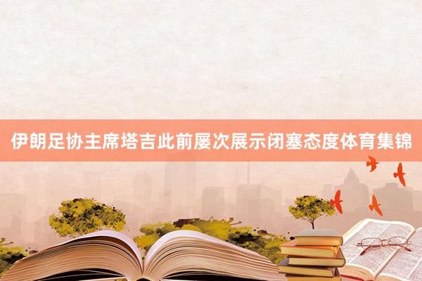 伊朗足协主席塔吉此前屡次展示闭塞态度体育集锦
