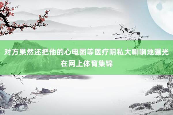 对方果然还把他的心电图等医疗阴私大喇喇地曝光在网上体育集锦