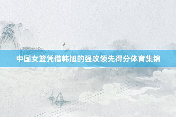 中国女篮凭借韩旭的强攻领先得分体育集锦