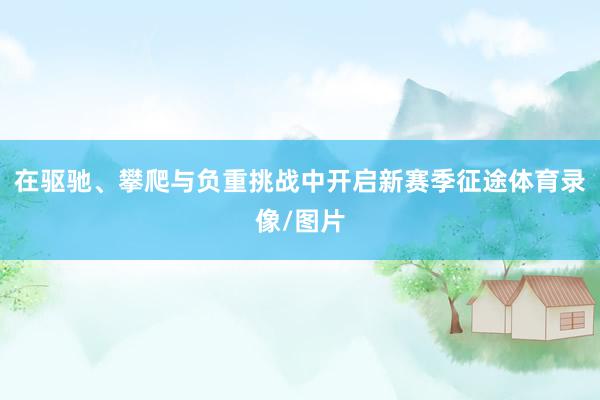 在驱驰、攀爬与负重挑战中开启新赛季征途体育录像/图片