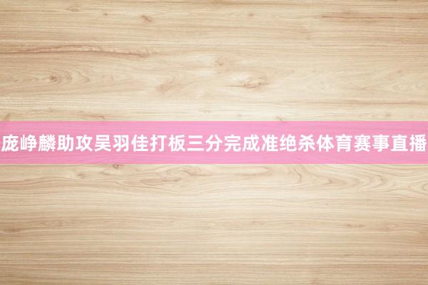 庞峥麟助攻吴羽佳打板三分完成准绝杀体育赛事直播