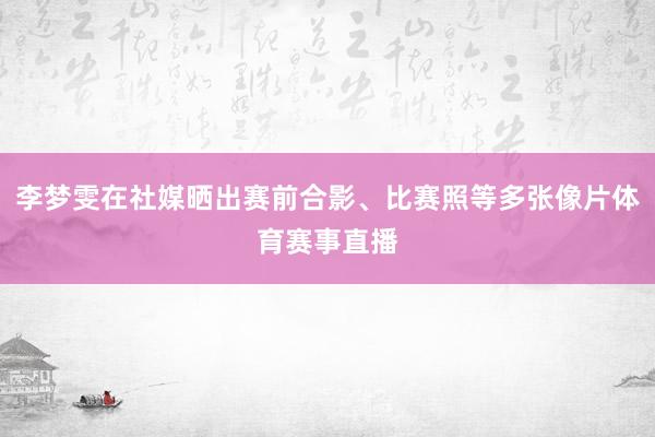 李梦雯在社媒晒出赛前合影、比赛照等多张像片体育赛事直播