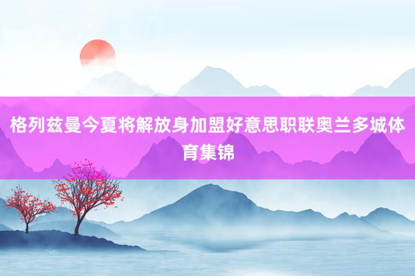 格列兹曼今夏将解放身加盟好意思职联奥兰多城体育集锦